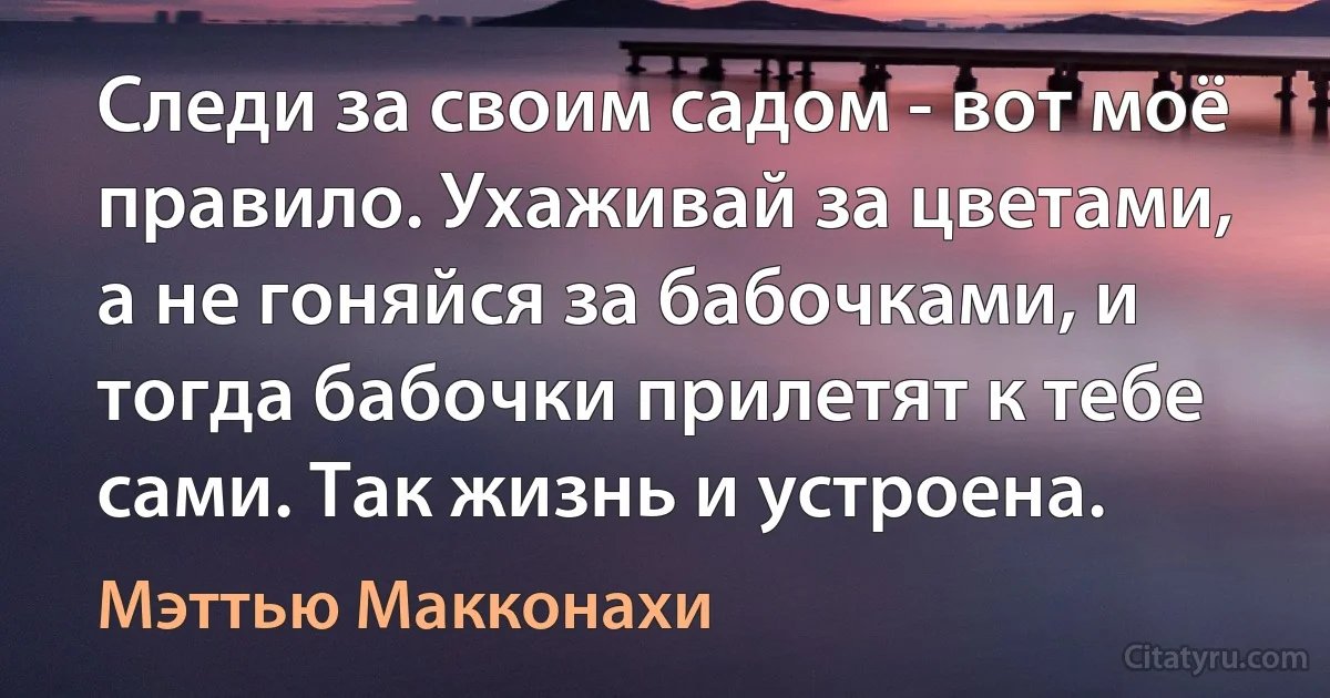 Следи за своим садом - вот моё правило. Ухаживай за цветами, а не гоняйся за бабочками, и тогда бабочки прилетят к тебе сами. Так жизнь и устроена. (Мэттью Макконахи)