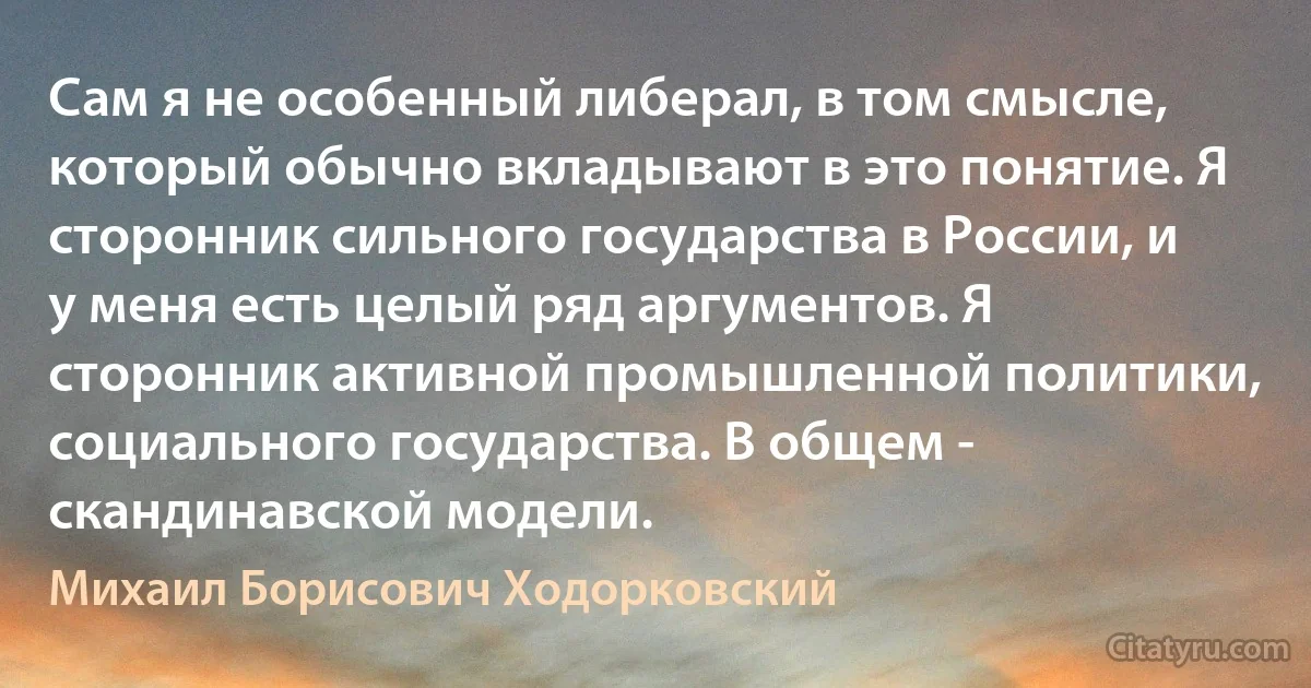 Сам я не особенный либерал, в том смысле, который обычно вкладывают в это понятие. Я сторонник сильного государства в России, и у меня есть целый ряд аргументов. Я сторонник активной промышленной политики, социального государства. В общем - скандинавской модели. (Михаил Борисович Ходорковский)