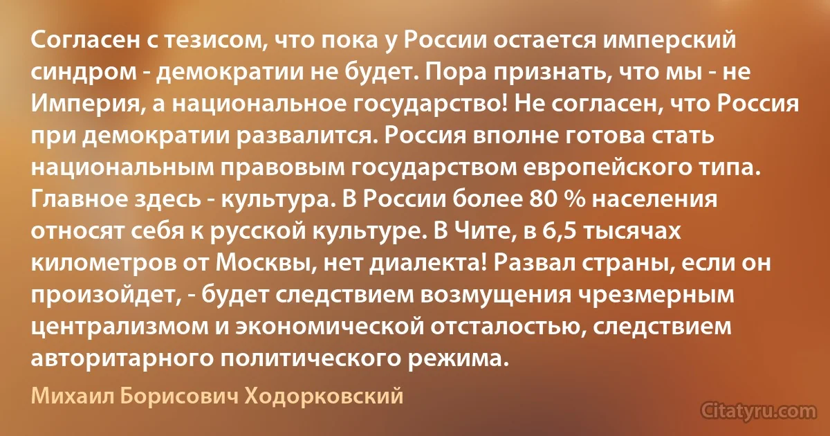 Согласен с тезисом, что пока у России остается имперский синдром - демократии не будет. Пора признать, что мы - не Империя, а национальное государство! Не согласен, что Россия при демократии развалится. Россия вполне готова стать национальным правовым государством европейского типа. Главное здесь - культура. В России более 80 % населения относят себя к русской культуре. В Чите, в 6,5 тысячах километров от Москвы, нет диалекта! Развал страны, если он произойдет, - будет следствием возмущения чрезмерным централизмом и экономической отсталостью, следствием авторитарного политического режима. (Михаил Борисович Ходорковский)