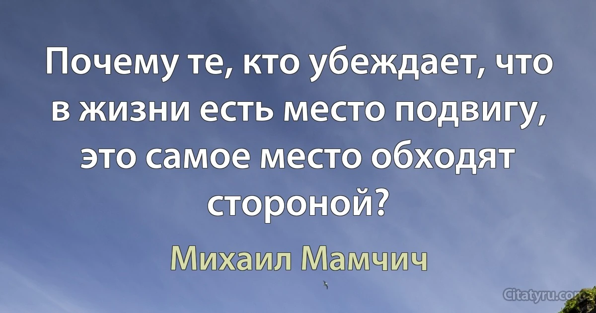 Почему те, кто убеждает, что в жизни есть место подвигу, это самое место обходят стороной? (Михаил Мамчич)