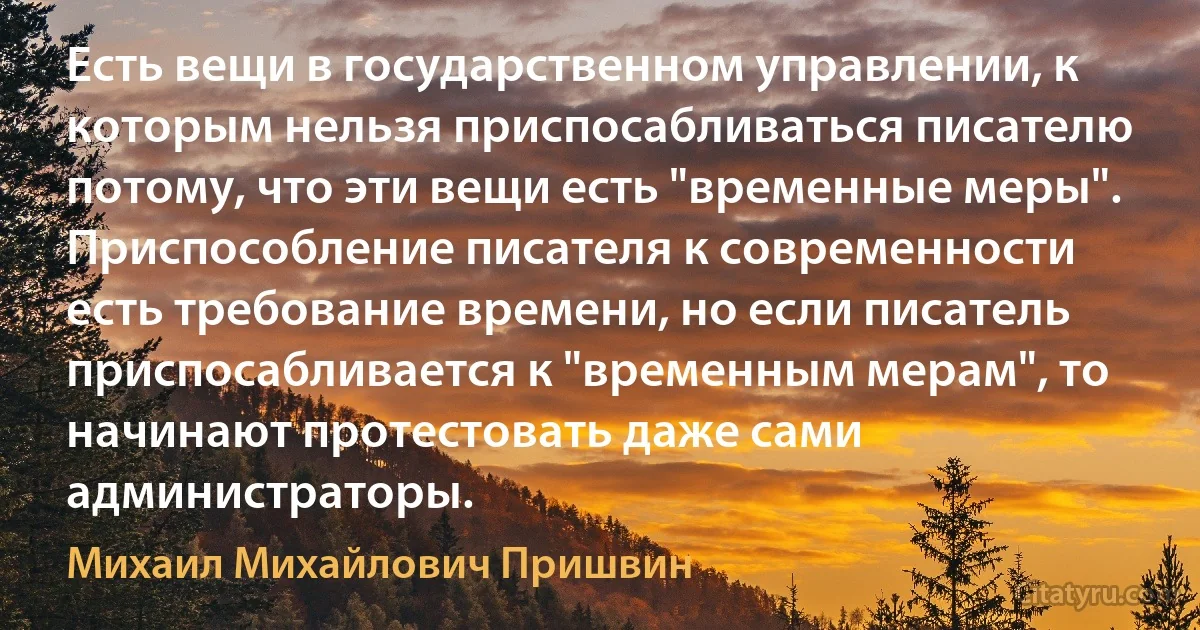 Есть вещи в государственном управлении, к которым нельзя приспосабливаться писателю потому, что эти вещи есть "временные меры". Приспособление писателя к современности есть требование времени, но если писатель приспосабливается к "временным мерам", то начинают протестовать даже сами администраторы. (Михаил Михайлович Пришвин)