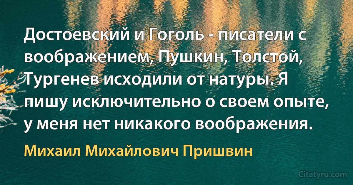 Достоевский и Гоголь - писатели с воображением, Пушкин, Толстой, Тургенев исходили от натуры. Я пишу исключительно о своем опыте, у меня нет никакого воображения. (Михаил Михайлович Пришвин)