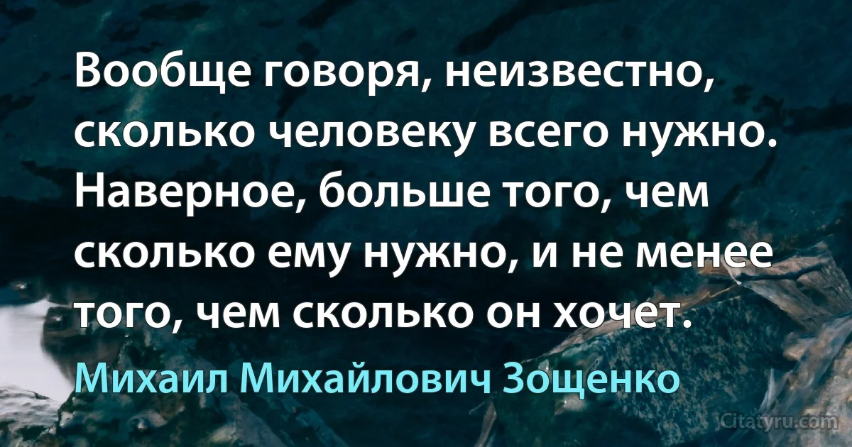 Вообще говоря, неизвестно, сколько человеку всего нужно. Наверное, больше того, чем сколько ему нужно, и не менее того, чем сколько он хочет. (Михаил Михайлович Зощенко)