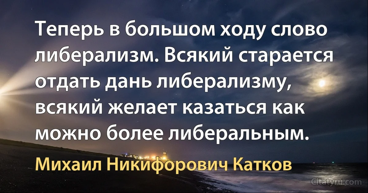 Теперь в большом ходу слово либерализм. Всякий старается отдать дань либерализму, всякий желает казаться как можно более либеральным. (Михаил Никифорович Катков)