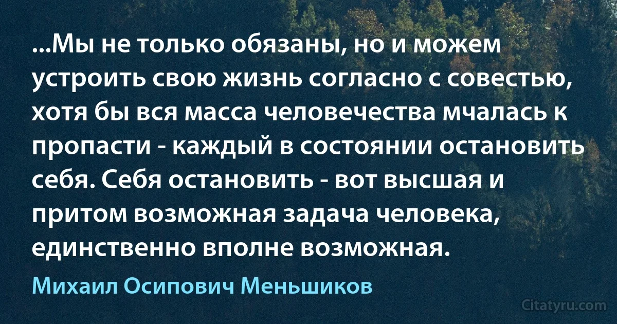 ...Мы не только обязаны, но и можем устроить свою жизнь согласно с совестью, хотя бы вся масса человечества мчалась к пропасти - каждый в состоянии остановить себя. Себя остановить - вот высшая и притом возможная задача человека, единственно вполне возможная. (Михаил Осипович Меньшиков)