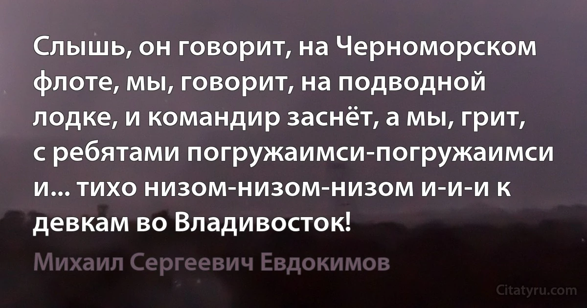 Слышь, он говорит, на Черноморском флоте, мы, говорит, на подводной лодке, и командир заснёт, а мы, грит, с ребятами погружаимси-погружаимси и... тихо низом-низом-низом и-и-и к девкам во Владивосток! (Михаил Сергеевич Евдокимов)