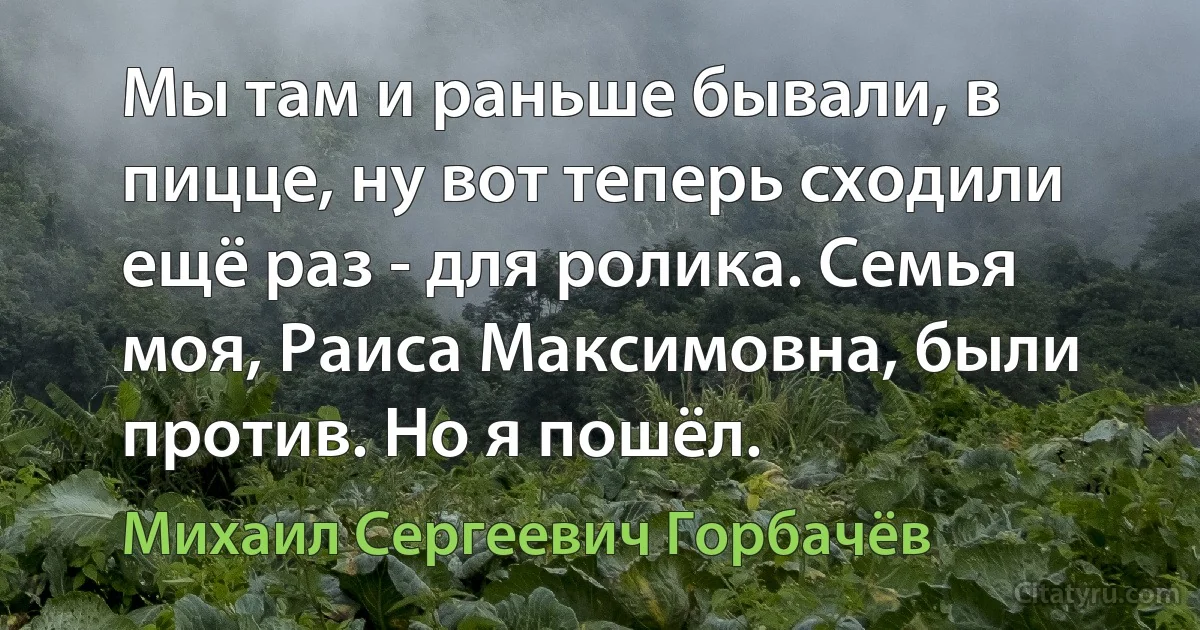 Мы там и раньше бывали, в пицце, ну вот теперь сходили ещё раз - для ролика. Семья моя, Раиса Максимовна, были против. Но я пошёл. (Михаил Сергеевич Горбачёв)