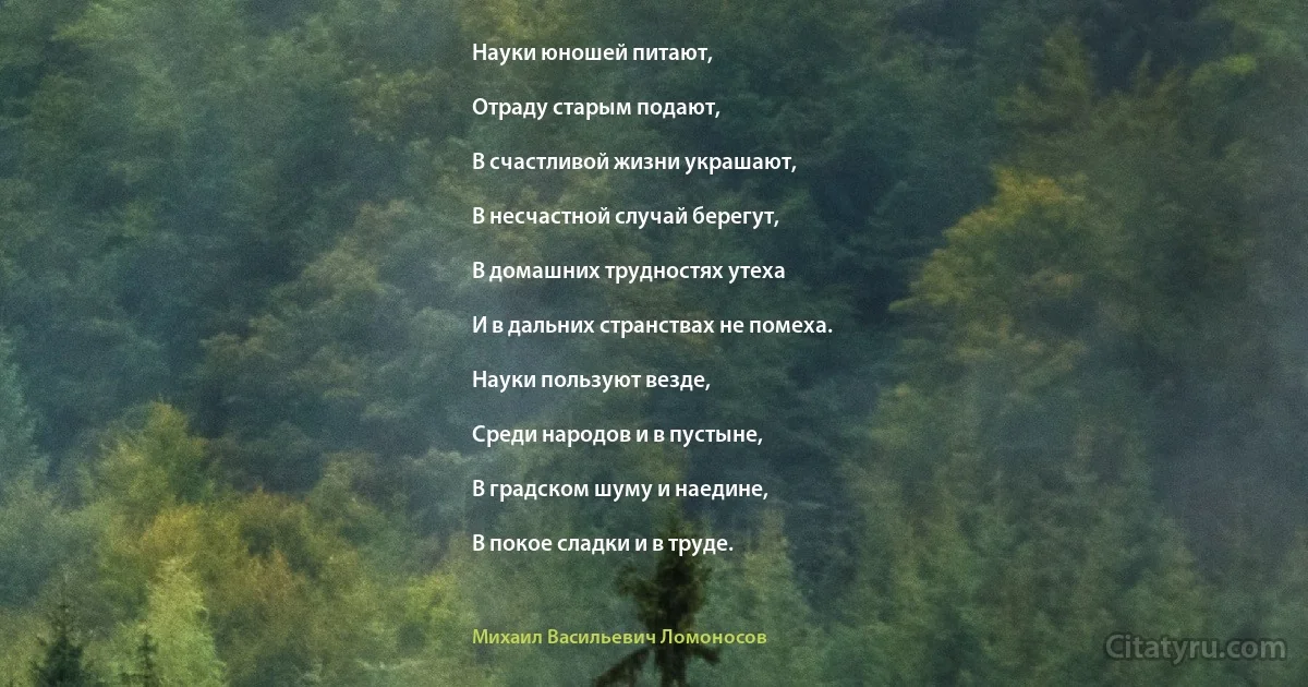 Науки юношей питают,

Отраду старым подают,

В счастливой жизни украшают,

В несчастной случай берегут,

В домашних трудностях утеха

И в дальних странствах не помеха.

Науки пользуют везде,

Среди народов и в пустыне,

В градском шуму и наедине,

В покое сладки и в труде. (Михаил Васильевич Ломоносов)