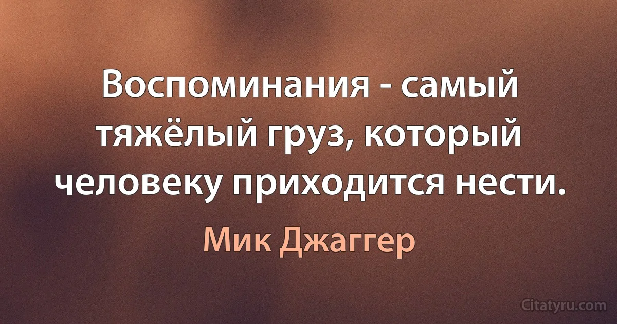 Воспоминания - самый тяжёлый груз, который человеку приходится нести. (Мик Джаггер)