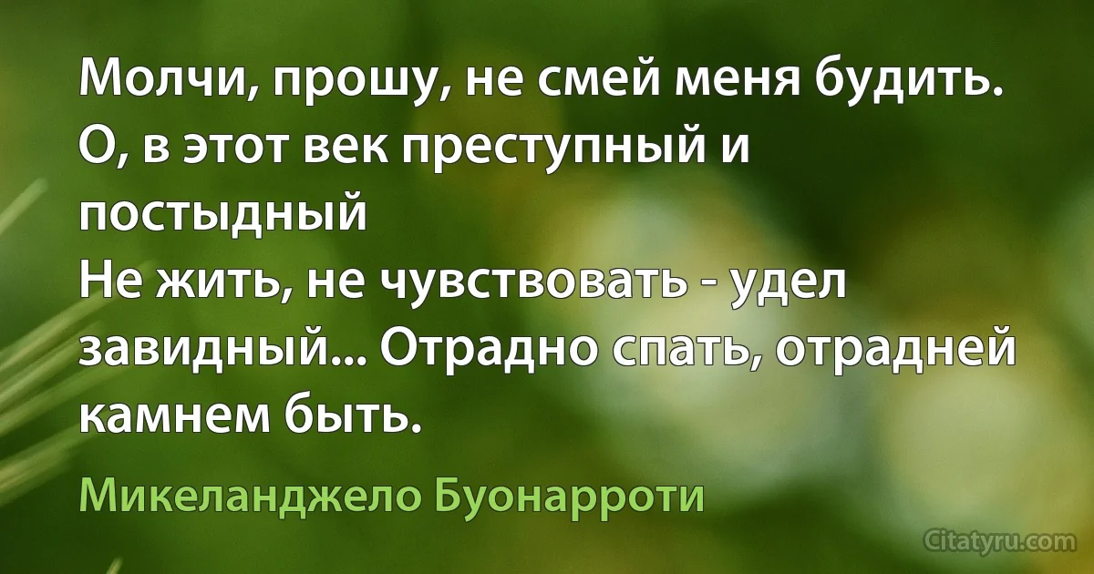 Молчи, прошу, не смей меня будить.
О, в этот век преступный и постыдный
Не жить, не чувствовать - удел завидный... Отрадно спать, отрадней камнем быть. (Микеланджело Буонарроти)