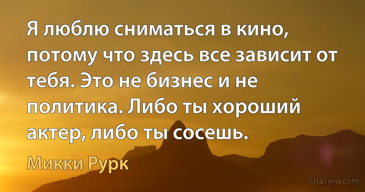 Я люблю сниматься в кино, потому что здесь все зависит от тебя. Это не бизнес и не политика. Либо ты хороший актер, либо ты сосешь. (Микки Рурк)