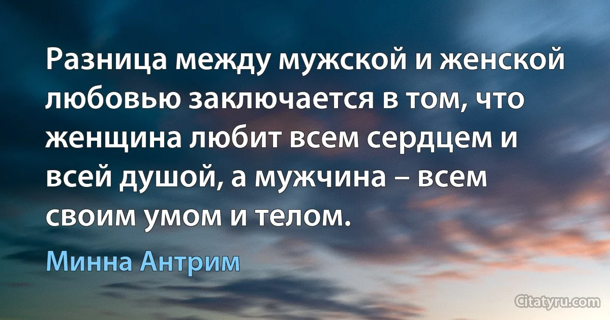 Разница между мужской и женской любовью заключается в том, что женщина любит всем сердцем и всей душой, а мужчина – всем своим умом и телом. (Минна Антрим)