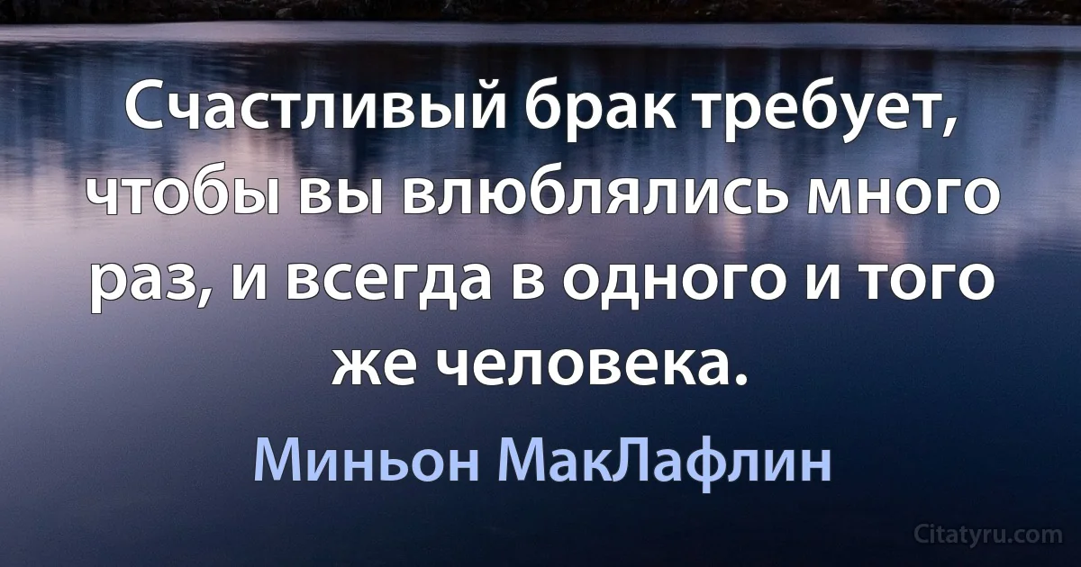 Счастливый брак требует, чтобы вы влюблялись много раз, и всегда в одного и того же человека. (Миньон МакЛафлин)