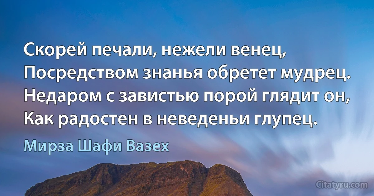 Скорей печали, нежели венец,
Посредством знанья обретет мудрец.
Недаром с завистью порой глядит он,
Как радостен в неведеньи глупец. (Мирза Шафи Вазех)