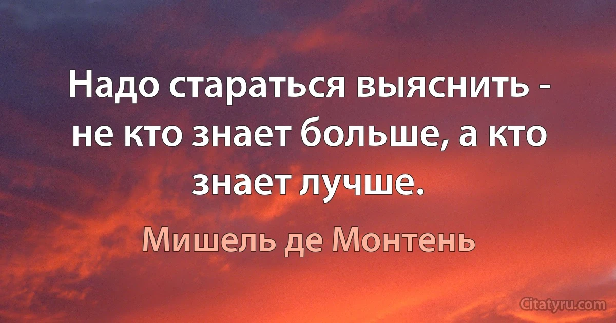 Надо стараться выяснить - не кто знает больше, а кто знает лучше. (Мишель де Монтень)