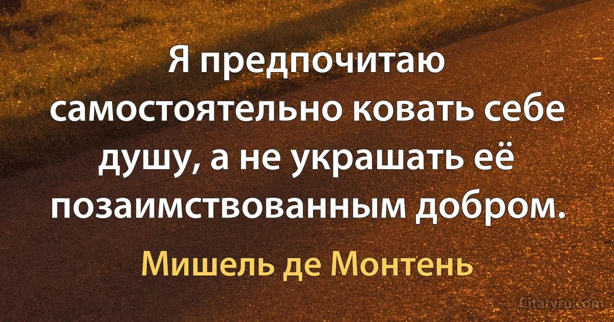 Я предпочитаю самостоятельно ковать себе душу, а не украшать её позаимствованным добром. (Мишель де Монтень)