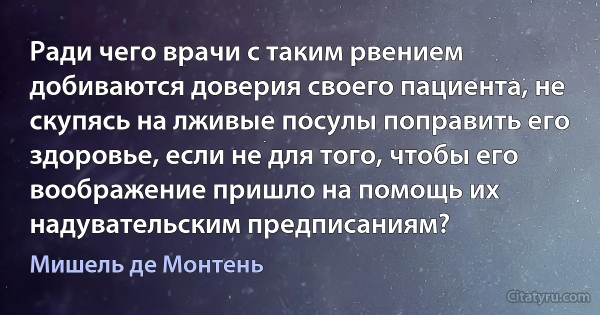 Ради чего врачи с таким рвением добиваются доверия своего пациента, не скупясь на лживые посулы поправить его здоровье, если не для того, чтобы его воображение пришло на помощь их надувательским предписаниям? (Мишель де Монтень)