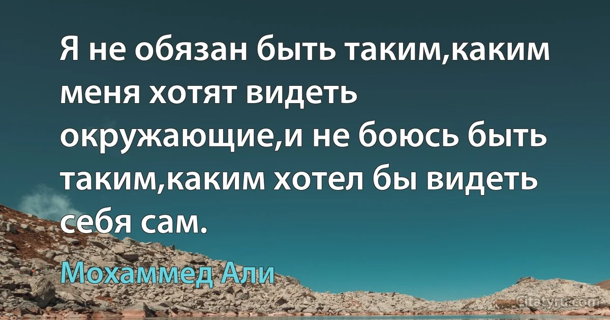 Я не обязан быть таким,каким меня хотят видеть окружающие,и не боюсь быть таким,каким хотел бы видеть себя сам. (Мохаммед Али)