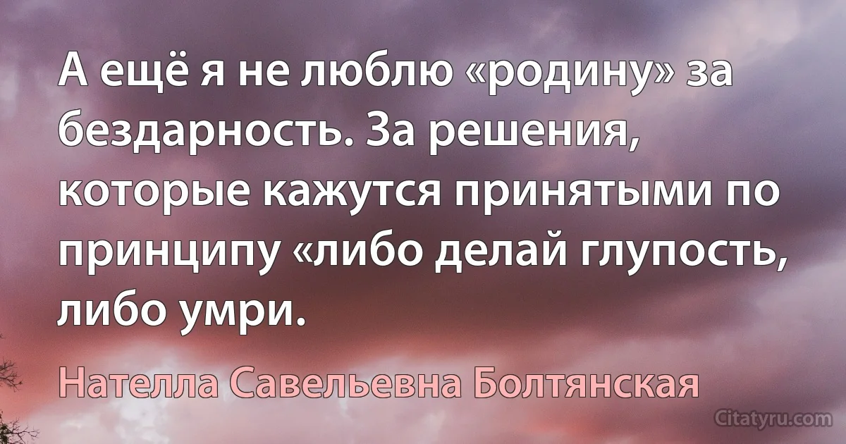 А ещё я не люблю «родину» за бездарность. За решения, которые кажутся принятыми по принципу «либо делай глупость, либо умри. (Нателла Савельевна Болтянская)