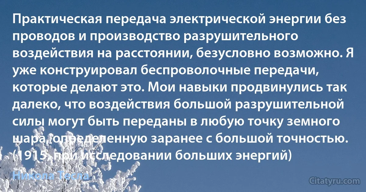 Практическая передача электрической энергии без проводов и производство разрушительного воздействия на расстоянии, безусловно возможно. Я уже конструировал беспроволочные передачи, которые делают это. Мои навыки продвинулись так далеко, что воздействия большой разрушительной силы могут быть переданы в любую точку земного шара, определенную заранее с большой точностью. (1915, при исследовании больших энергий) (Никола Тесла)