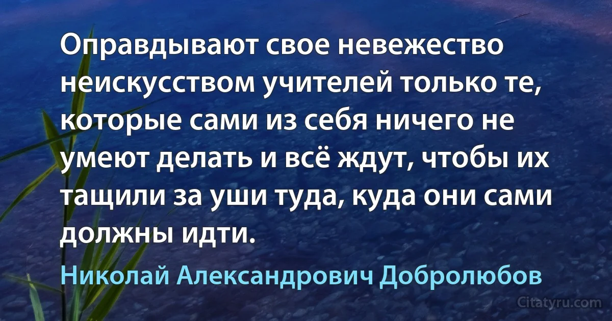 Оправдывают свое невежество неискусством учителей только те, которые сами из себя ничего не умеют делать и всё ждут, чтобы их тащили за уши туда, куда они сами должны идти. (Николай Александрович Добролюбов)