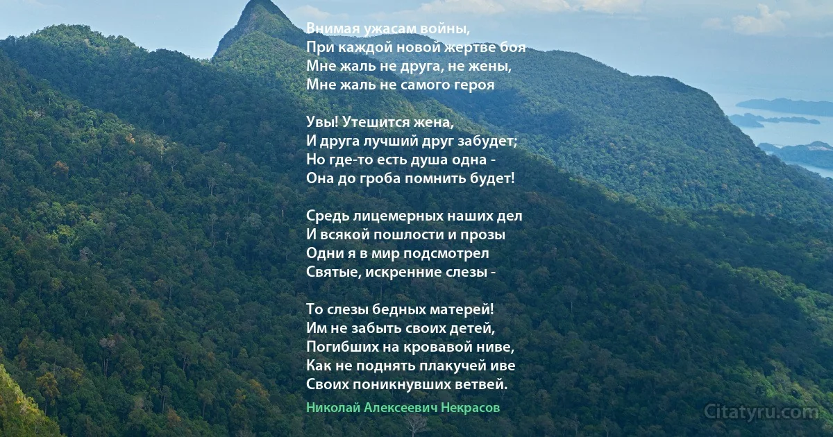 Внимая ужасам войны,
При каждой новой жертве боя
Мне жаль не друга, не жены,
Мне жаль не самого героя 

Увы! Утешится жена,
И друга лучший друг забудет;
Но где-то есть душа одна -
Она до гроба помнить будет!

Средь лицемерных наших дел
И всякой пошлости и прозы
Одни я в мир подсмотрел
Святые, искренние слезы -

То слезы бедных матерей!
Им не забыть своих детей,
Погибших на кровавой ниве,
Как не поднять плакучей иве
Своих поникнувших ветвей. (Николай Алексеевич Некрасов)