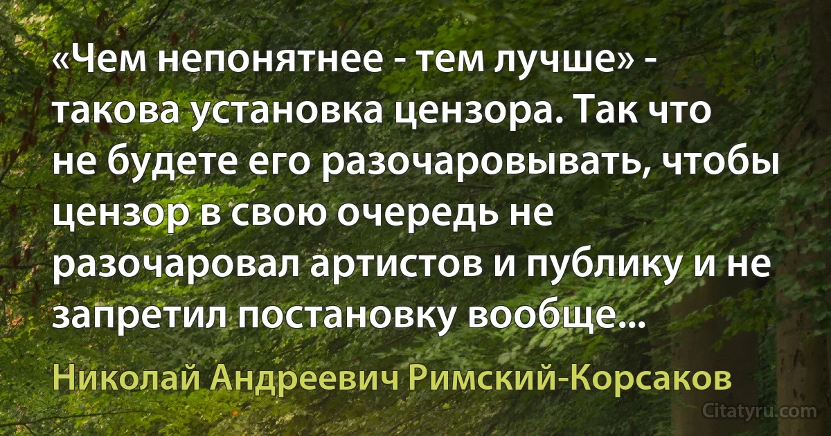 «Чем непонятнее - тем лучше» - такова установка цензора. Так что не будете его разочаровывать, чтобы цензор в свою очередь не разочаровал артистов и публику и не запретил постановку вообще... (Николай Андреевич Римский-Корсаков)