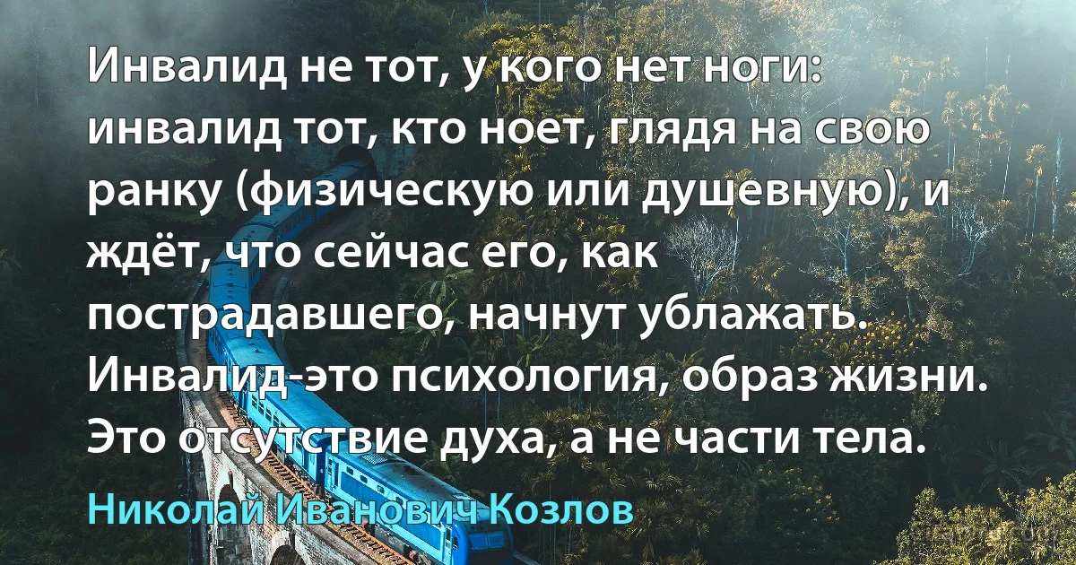 Инвалид не тот, у кого нет ноги: инвалид тот, кто ноет, глядя на свою ранку (физическую или душевную), и ждёт, что сейчас его, как пострадавшего, начнут ублажать.
Инвалид-это психология, образ жизни. Это отсутствие духа, а не части тела. (Николай Иванович Козлов)