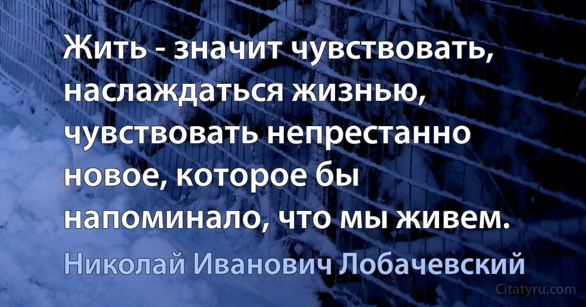 Жить - значит чувствовать, наслаждаться жизнью, чувствовать непрестанно новое, которое бы напоминало, что мы живем. (Николай Иванович Лобачевский)