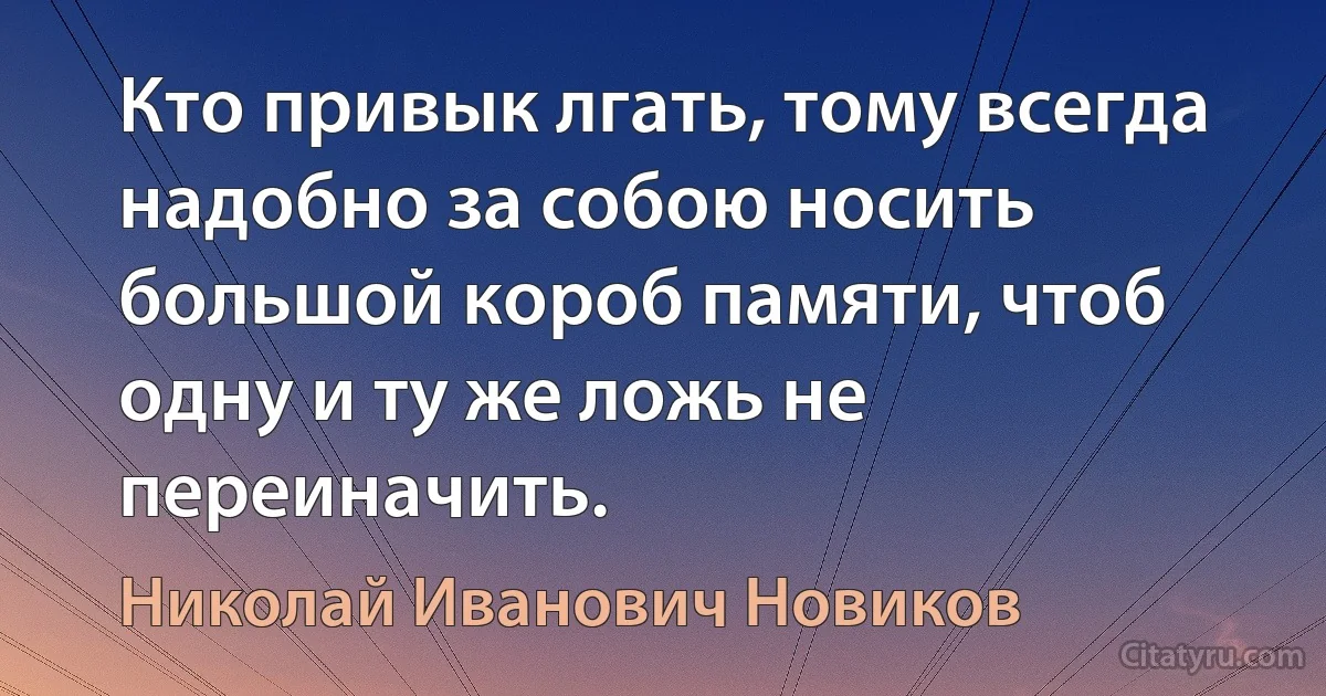 Кто привык лгать, тому всегда надобно за собою носить большой короб памяти, чтоб одну и ту же ложь не переиначить. (Николай Иванович Новиков)