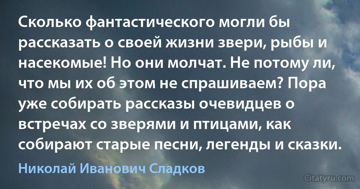 Сколько фантастического могли бы рассказать о своей жизни звери, рыбы и насекомые! Но они молчат. Не потому ли, что мы их об этом не спрашиваем? Пора уже собирать рассказы очевидцев о встречах со зверями и птицами, как собирают старые песни, легенды и сказки. (Николай Иванович Сладков)