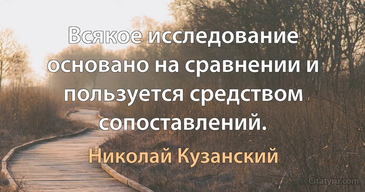 Всякое исследование основано на сравнении и пользуется средством сопоставлений. (Николай Кузанский)