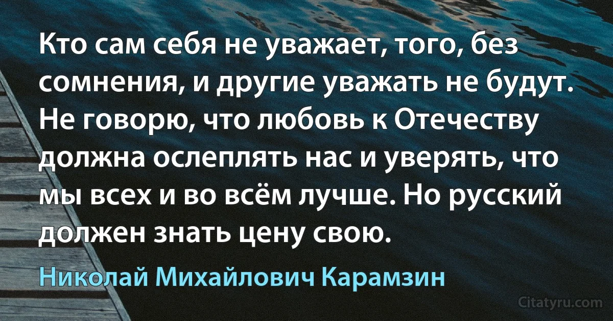 Кто сам себя не уважает, того, без сомнения, и другие уважать не будут. Не говорю, что любовь к Отечеству должна ослеплять нас и уверять, что мы всех и во всём лучше. Но русский должен знать цену свою. (Николай Михайлович Карамзин)