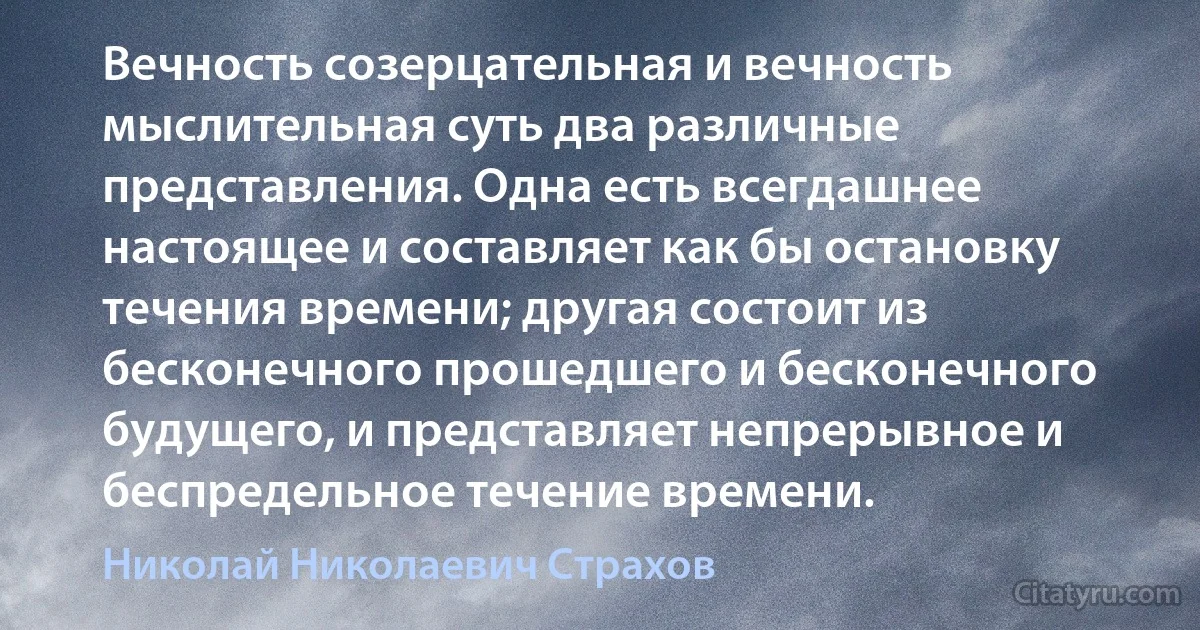 Вечность созерцательная и вечность мыслительная суть два различные представления. Одна есть всегдашнее настоящее и составляет как бы остановку течения времени; другая состоит из бесконечного прошедшего и бесконечного будущего, и представляет непрерывное и беспредельное течение времени. (Николай Николаевич Страхов)