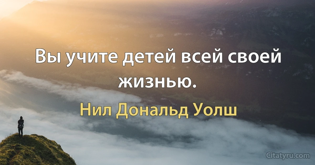 Вы учите детей всей своей жизнью. (Нил Дональд Уолш)