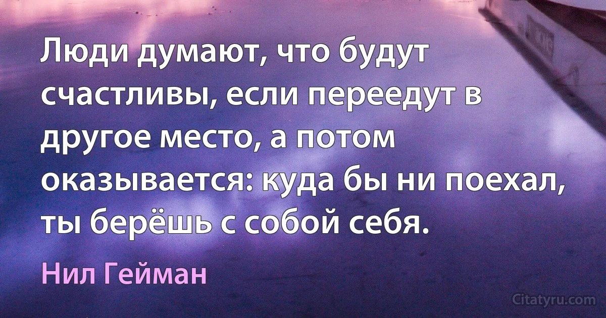 Люди думают, что будут счастливы, если переедут в другое место, а потом оказывается: куда бы ни поехал, ты берёшь с собой себя. (Нил Гейман)