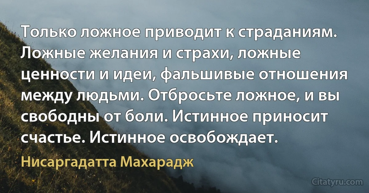 Только ложное приводит к страданиям. Ложные желания и страхи, ложные ценности и идеи, фальшивые отношения между людьми. Отбросьте ложное, и вы свободны от боли. Истинное приносит счастье. Истинное освобождает. (Нисаргадатта Махарадж)