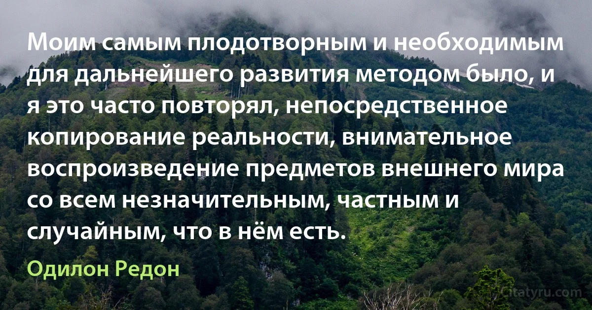 Моим самым плодотворным и необходимым для дальнейшего развития методом было, и я это часто повторял, непосредственное копирование реальности, внимательное воспроизведение предметов внешнего мира со всем незначительным, частным и случайным, что в нём есть. (Одилон Редон)