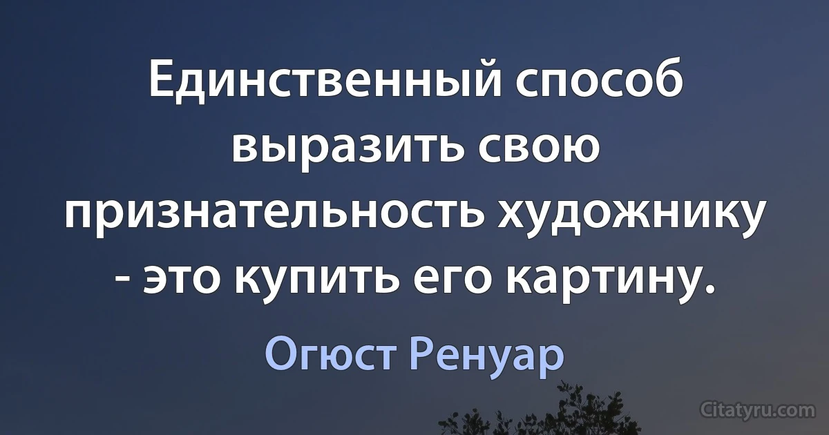 Единственный способ выразить свою признательность художнику - это купить его картину. (Огюст Ренуар)