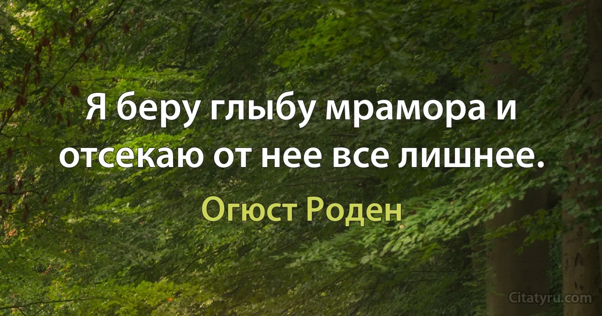 Я беру глыбу мрамора и отсекаю от нее все лишнее. (Огюст Роден)