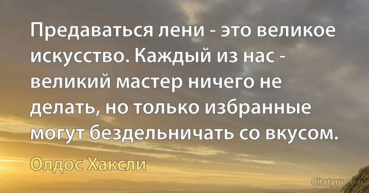 Предаваться лени - это великое искусство. Каждый из нас - великий мастер ничего не делать, но только избранные могут бездельничать со вкусом. (Олдос Хаксли)