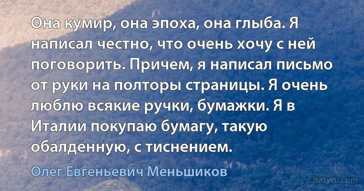 Она кумир, она эпоха, она глыба. Я написал честно, что очень хочу с ней поговорить. Причем, я написал письмо от руки на полторы страницы. Я очень люблю всякие ручки, бумажки. Я в Италии покупаю бумагу, такую обалденную, с тиснением. (Олег Евгеньевич Меньшиков)