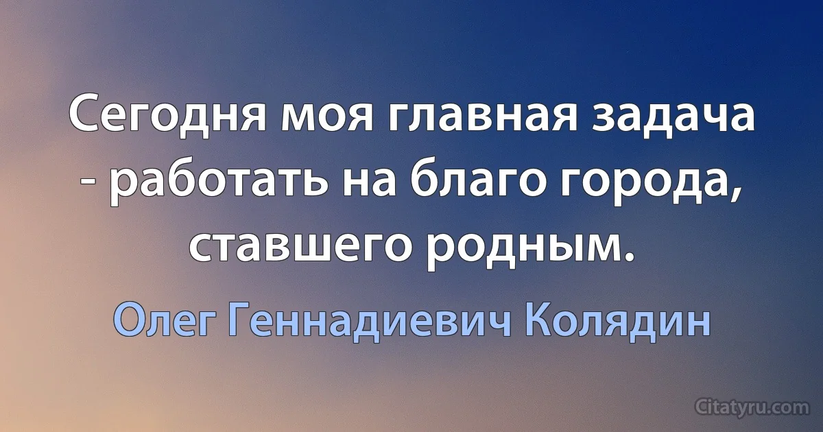 Сегодня моя главная задача - работать на благо города, ставшего родным. (Олег Геннадиевич Колядин)