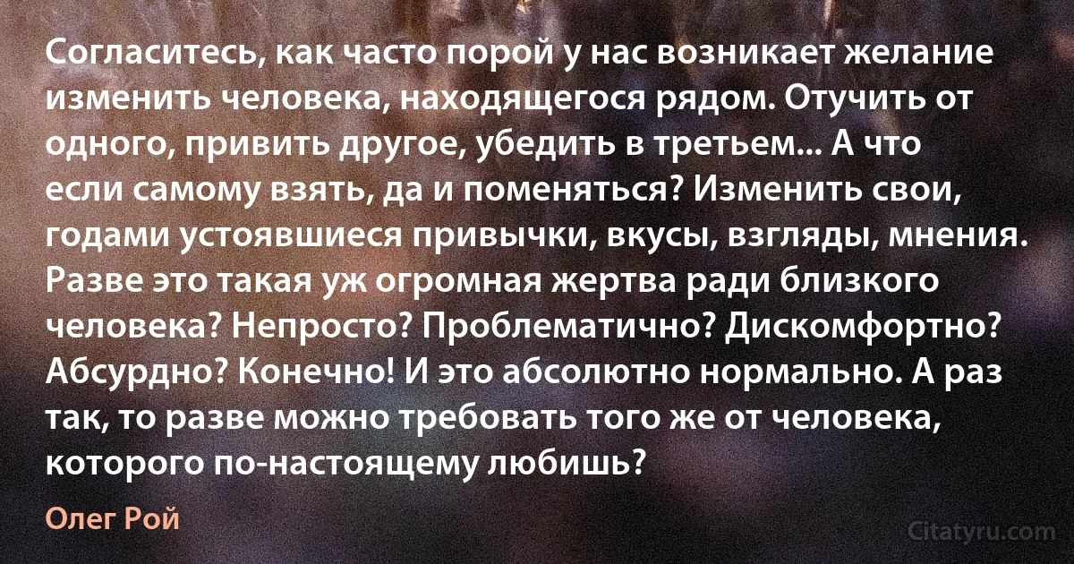 Согласитесь, как часто порой у нас возникает желание изменить человека, находящегося рядом. Отучить от одного, привить другое, убедить в третьем... А что если самому взять, да и поменяться? Изменить свои, годами устоявшиеся привычки, вкусы, взгляды, мнения. Разве это такая уж огромная жертва ради близкого человека? Непросто? Проблематично? Дискомфортно? Абсурдно? Конечно! И это абсолютно нормально. А раз так, то разве можно требовать того же от человека, которого по-настоящему любишь? (Олег Рой)