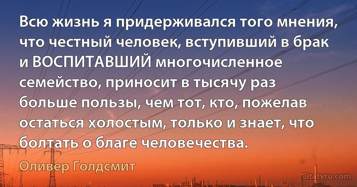 Всю жизнь я придерживался того мнения, что честный человек, вступивший в брак и ВОСПИТАВШИЙ многочисленное семейство, приносит в тысячу раз больше пользы, чем тот, кто, пожелав остаться холостым, только и знает, что болтать о благе человечества. (Оливер Голдсмит)