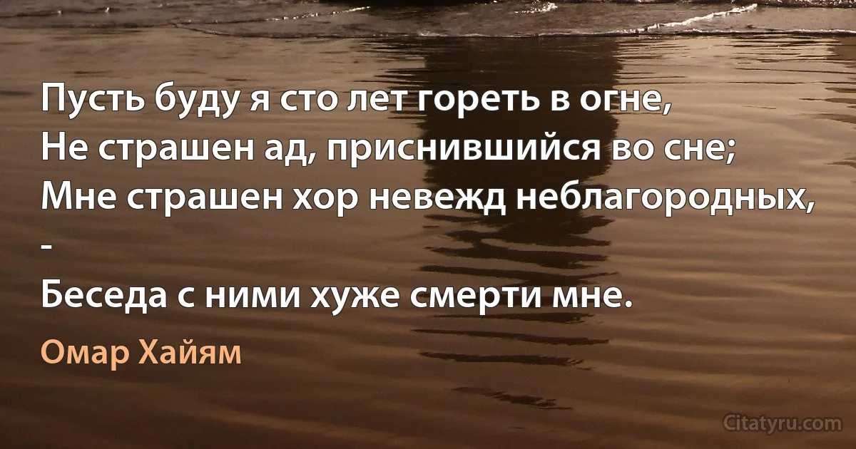 Пусть буду я сто лет гореть в огне,
Не страшен ад, приснившийся во сне;
Мне страшен хор невежд неблагородных, - 
Беседа с ними хуже смерти мне. (Омар Хайям)