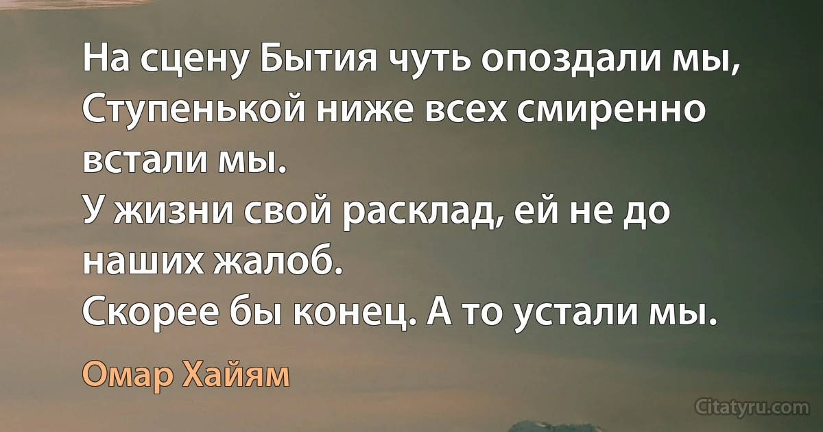 На сцену Бытия чуть опоздали мы,
Ступенькой ниже всех смиренно встали мы.
У жизни свой расклад, ей не до наших жалоб.
Скорее бы конец. А то устали мы. (Омар Хайям)