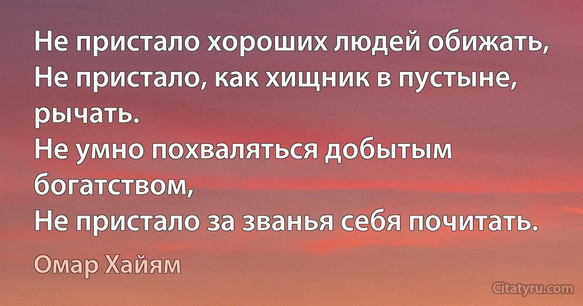 Не пристало хороших людей обижать,
Не пристало, как хищник в пустыне, рычать.
Не умно похваляться добытым богатством,
Не пристало за званья себя почитать. (Омар Хайям)