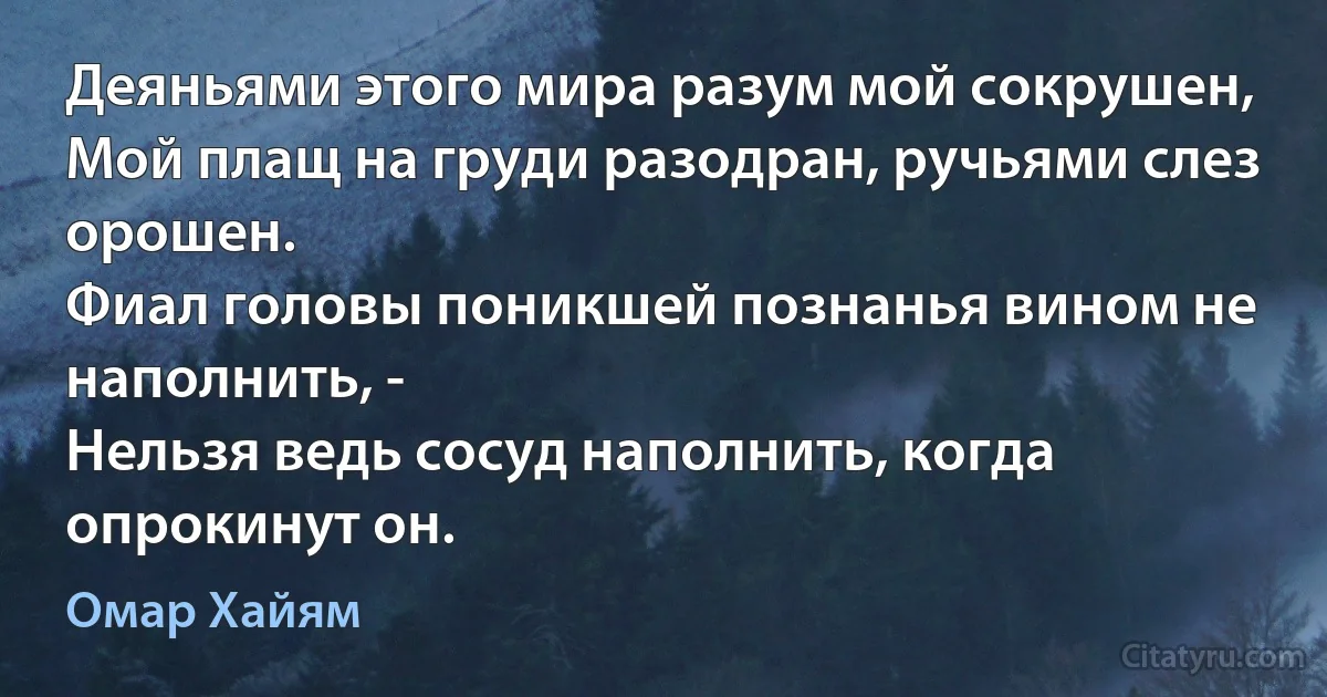 Деяньями этого мира разум мой сокрушен,
Мой плащ на груди разодран, ручьями слез орошен.
Фиал головы поникшей познанья вином не наполнить, -
Нельзя ведь сосуд наполнить, когда опрокинут он. (Омар Хайям)