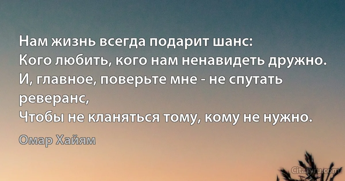 Нам жизнь всегда подарит шанс:
Кого любить, кого нам ненавидеть дружно.
И, главное, поверьте мне - не спутать реверанс,
Чтобы не кланяться тому, кому не нужно. (Омар Хайям)